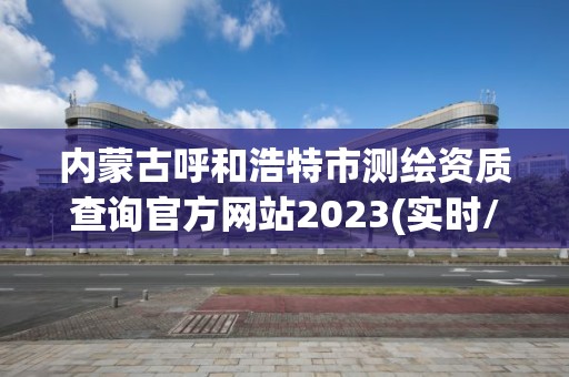 内蒙古呼和浩特市测绘资质查询官方网站2023(实时/更新中)