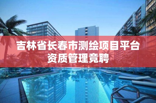 吉林省长春市测绘项目平台资质管理竟聘