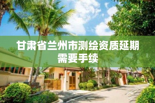 甘肃省兰州市测绘资质延期需要手续