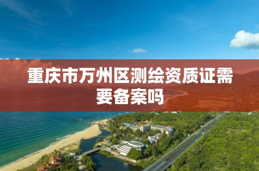 重庆市万州区测绘资质证需要备案吗