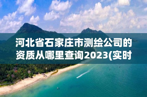 河北省石家庄市测绘公司的资质从哪里查询2023(实时/更新中)