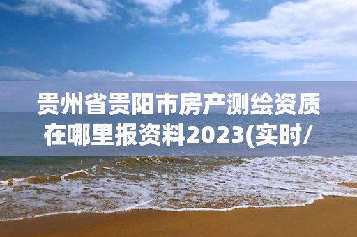 贵州省贵阳市房产测绘资质在哪里报资料2023(实时/更新中)