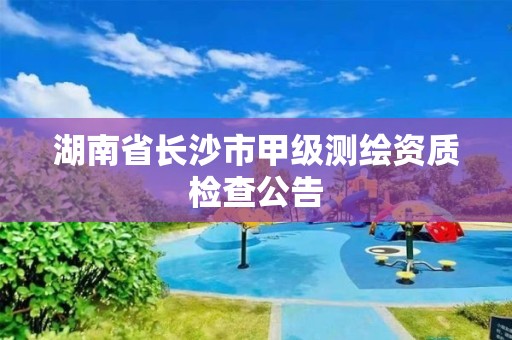 湖南省长沙市甲级测绘资质检查公告