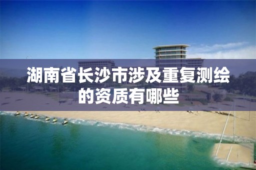 湖南省长沙市涉及重复测绘的资质有哪些