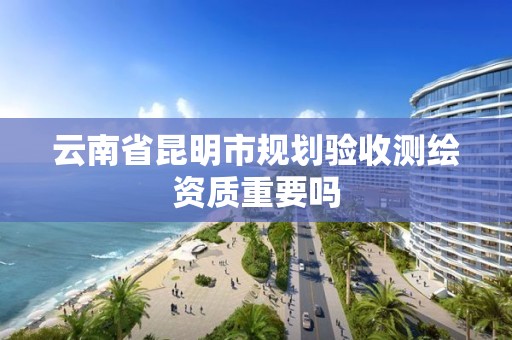 云南省昆明市规划验收测绘资质重要吗