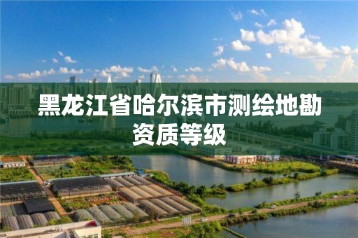 黑龙江省哈尔滨市测绘地勘资质等级