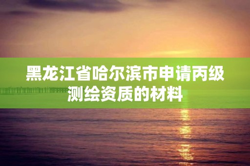 黑龙江省哈尔滨市申请丙级测绘资质的材料