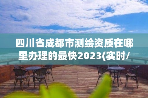 四川省成都市测绘资质在哪里办理的最快2023(实时/更新中)