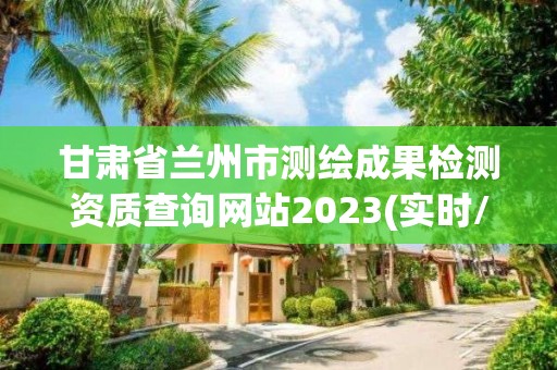 甘肃省兰州市测绘成果检测资质查询网站2023(实时/更新中)