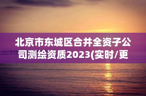 北京市东城区合并全资子公司测绘资质2023(实时/更新中)