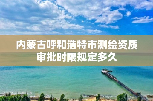 内蒙古呼和浩特市测绘资质审批时限规定多久