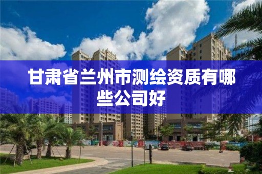 甘肃省兰州市测绘资质有哪些公司好