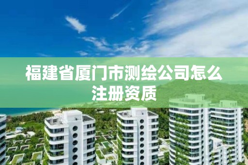 福建省厦门市测绘公司怎么注册资质