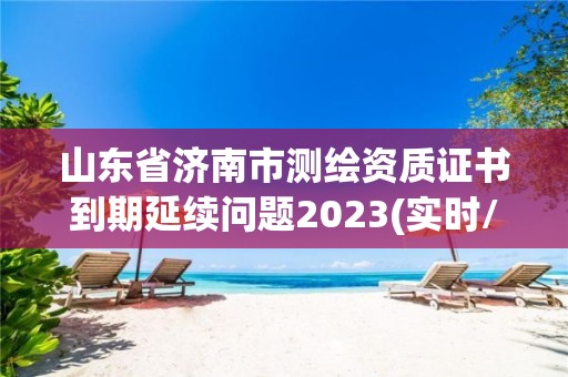 山东省济南市测绘资质证书到期延续问题2023(实时/更新中)