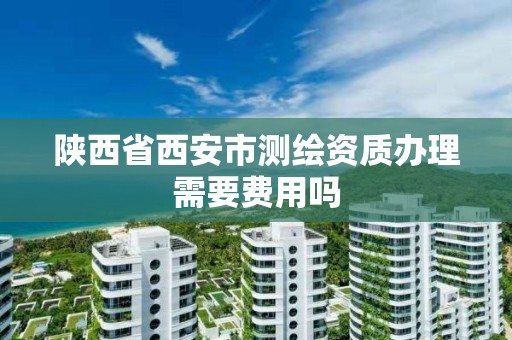 陕西省西安市测绘资质办理需要费用吗