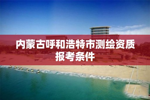 内蒙古呼和浩特市测绘资质报考条件