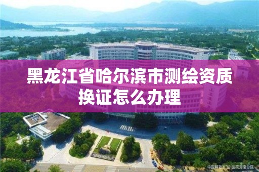 黑龙江省哈尔滨市测绘资质换证怎么办理