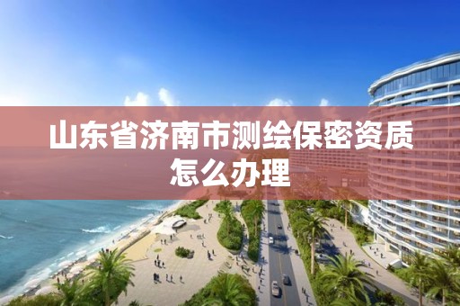 山东省济南市测绘保密资质怎么办理