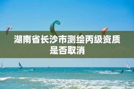 湖南省长沙市测绘丙级资质是否取消