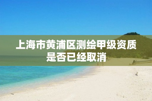 上海市黄浦区测绘甲级资质是否已经取消