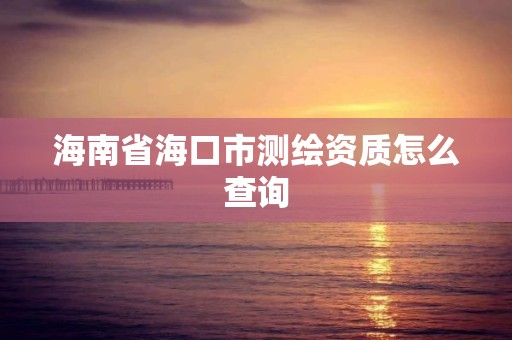 海南省海口市测绘资质怎么查询