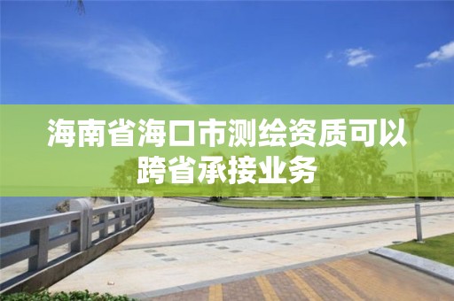 海南省海口市测绘资质可以跨省承接业务