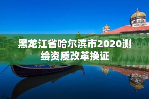 黑龙江省哈尔滨市2020测绘资质改革换证