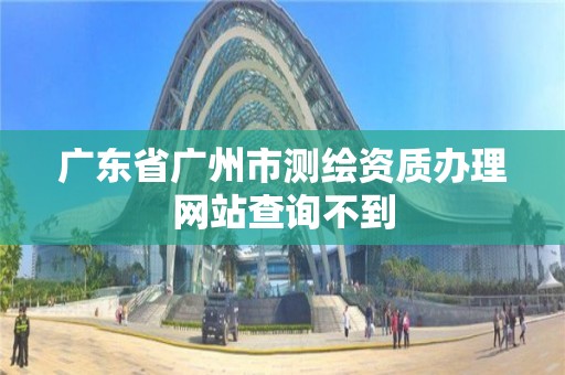 广东省广州市测绘资质办理网站查询不到