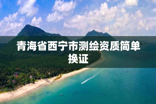 青海省西宁市测绘资质简单换证