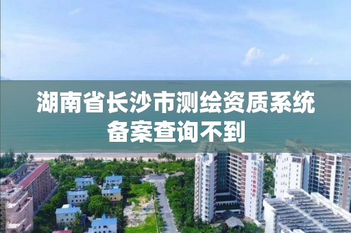 湖南省长沙市测绘资质系统备案查询不到