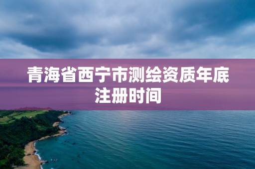 青海省西宁市测绘资质年底注册时间