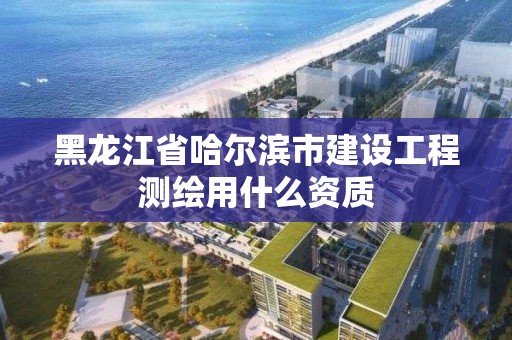 黑龙江省哈尔滨市建设工程测绘用什么资质