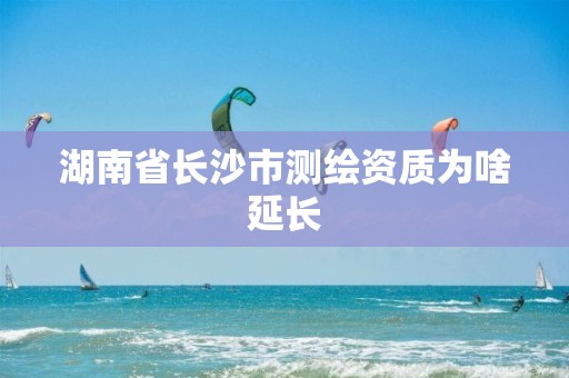 湖南省长沙市测绘资质为啥延长