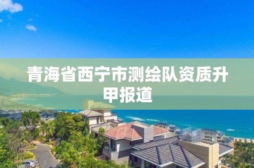 青海省西宁市测绘队资质升甲报道