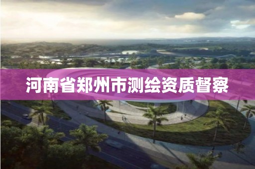 河南省郑州市测绘资质督察