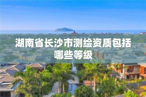 湖南省长沙市测绘资质包括哪些等级