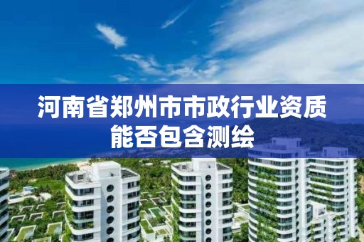 河南省郑州市市政行业资质能否包含测绘