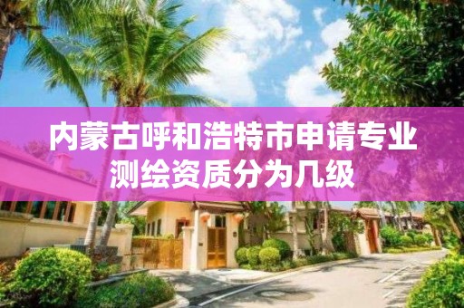 内蒙古呼和浩特市申请专业测绘资质分为几级