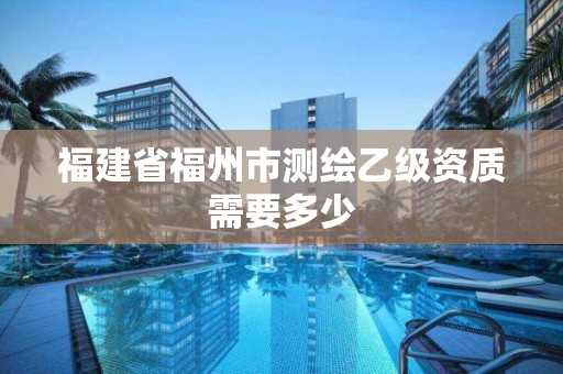 福建省福州市测绘乙级资质需要多少