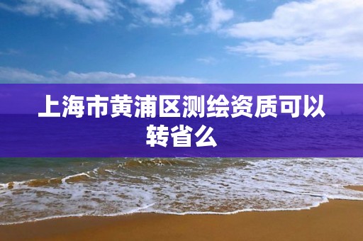 上海市黄浦区测绘资质可以转省么