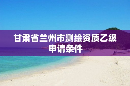 甘肃省兰州市测绘资质乙级申请条件