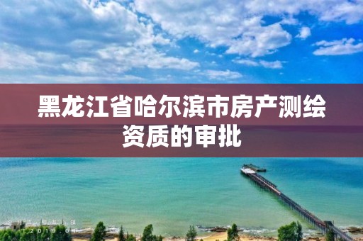 黑龙江省哈尔滨市房产测绘资质的审批