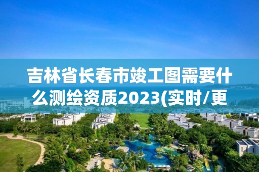 吉林省长春市竣工图需要什么测绘资质2023(实时/更新中)