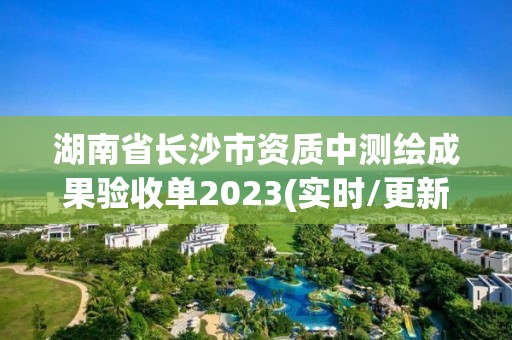 湖南省长沙市资质中测绘成果验收单2023(实时/更新中)