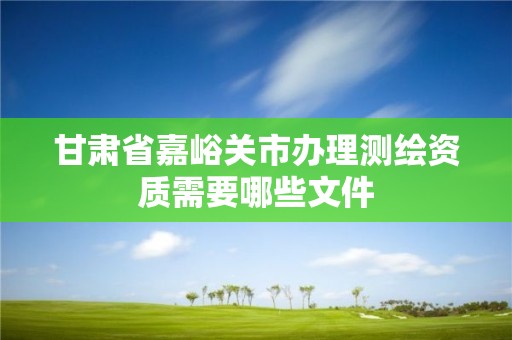 甘肃省嘉峪关市办理测绘资质需要哪些文件