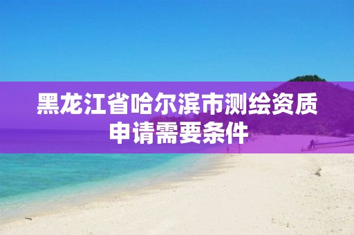 黑龙江省哈尔滨市测绘资质申请需要条件