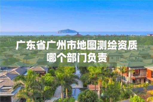 广东省广州市地图测绘资质哪个部门负责