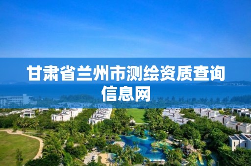 甘肃省兰州市测绘资质查询信息网