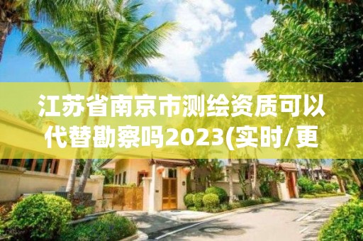 江苏省南京市测绘资质可以代替勘察吗2023(实时/更新中)