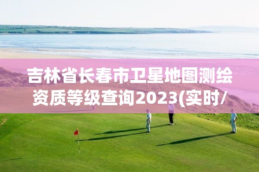 吉林省长春市卫星地图测绘资质等级查询2023(实时/更新中)